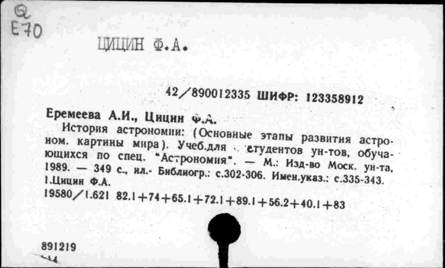 ﻿ЕЧО
ЦИЦИН Ф.А
42/890012335 ШИФР: 123358912
Еремеева А.И., Цицин ч».А.
История астрономии: (Основные этапы развития астроном. картины мира). Учеб.для • студентов ун-тов, обучающихся по спец. ‘Астрономия'. — М.: Изд-во Моск, ун-та, 1989. — 349 с., ил.- Библиогр.: с.302-306. Имен.указ.; с.335-343. I.Цицин ФА.
19580/1.621 82.1 + 74 +65.1 + 72.1 + 89.1 + 56.2+ 40.1 + 83
891219